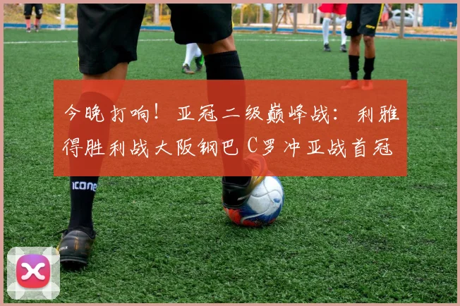今晚打响！亚冠二级巅峰战：利雅得胜利战大阪钢巴 C罗冲亚战首冠_1