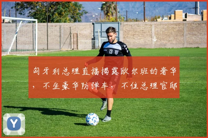 匈牙利总理直播揭露欧尔班的奢华，不坐豪华防弹车，不住总理官邸