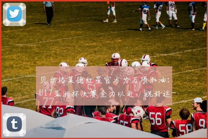 贝尔格莱德红星官方为万项加油：U17亚洲杯决赛全力以赴，祝好运