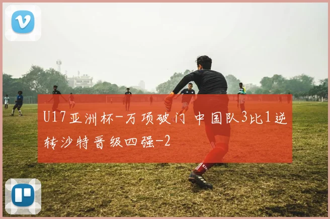 U17亚洲杯-万项破门 中国队3比1逆转沙特晋级四强