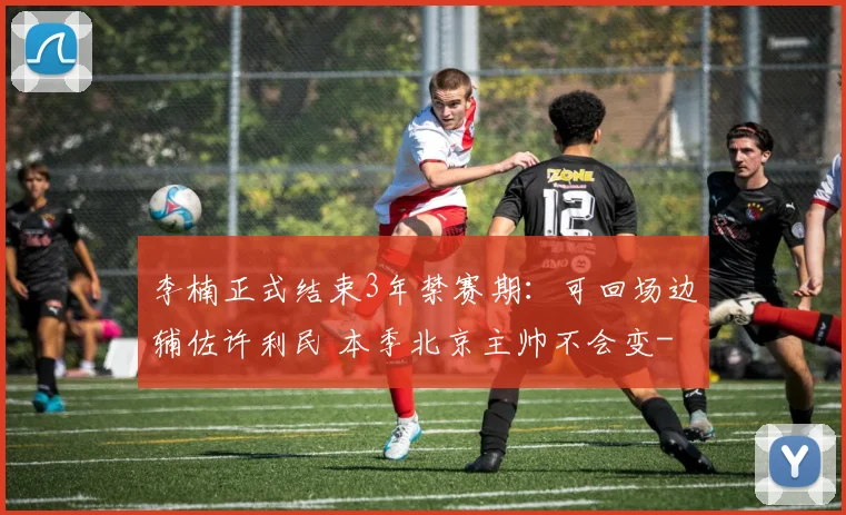 李楠正式结束3年禁赛期：可回场边辅佐许利民 本季北京主帅不会变