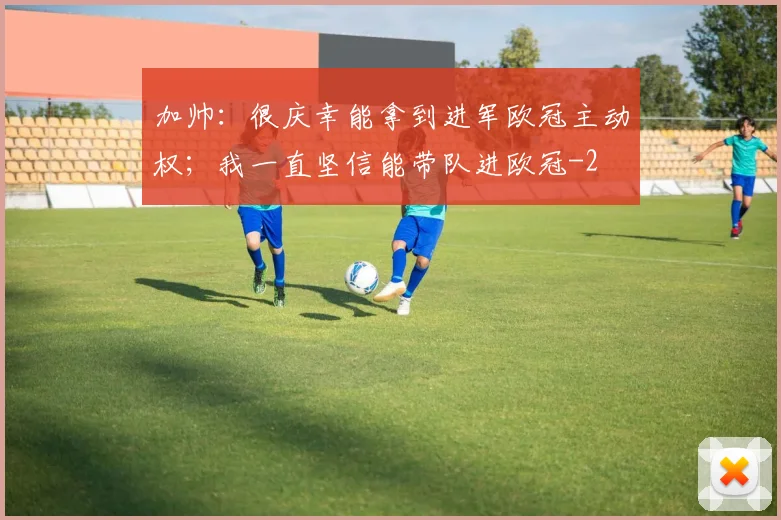 加帅：很庆幸能拿到进军欧冠主动权；我一直坚信能带队进欧冠