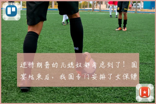 连特朗普的儿媳妇都考虑到了！国宴结束后，我国专门安排了女保镖