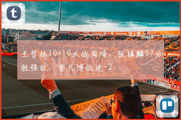 王哲林10+10大战周琦，张镇麟17分胜强敌，曾凡博低迷