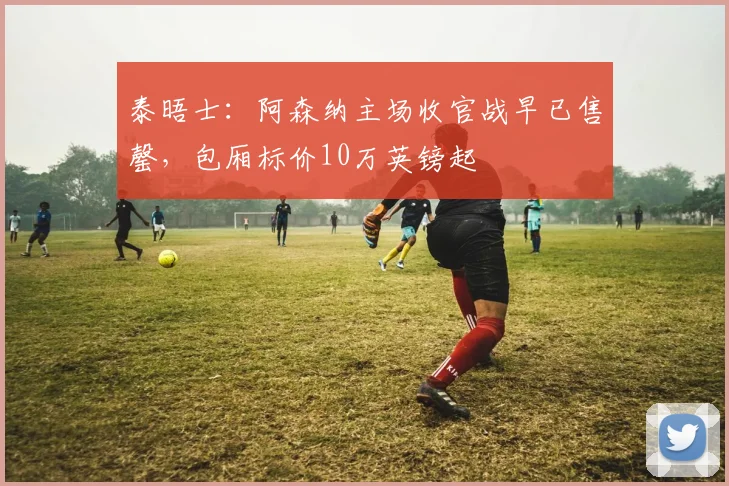 泰晤士：阿森纳主场收官战早已售罄，包厢标价10万英镑起