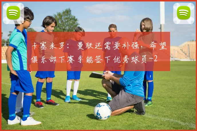 卡塞米罗：曼联还需要补强，希望俱乐部下赛季能签下优秀球员