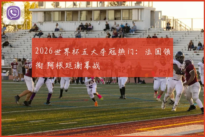 2026世界杯五大夺冠热门：法国领衔 阿根廷谢幕战