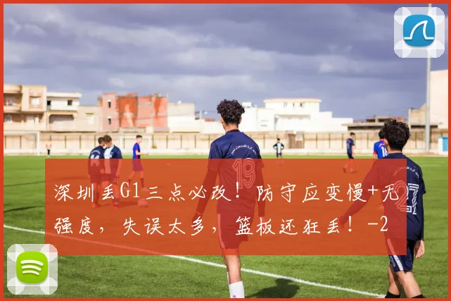 深圳丢G1三点必改！防守应变慢+无强度，失误太多，篮板还狂丢！