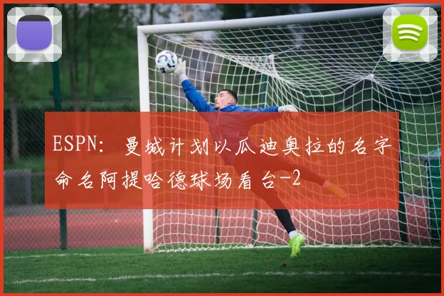 ESPN：曼城计划以瓜迪奥拉的名字命名阿提哈德球场看台