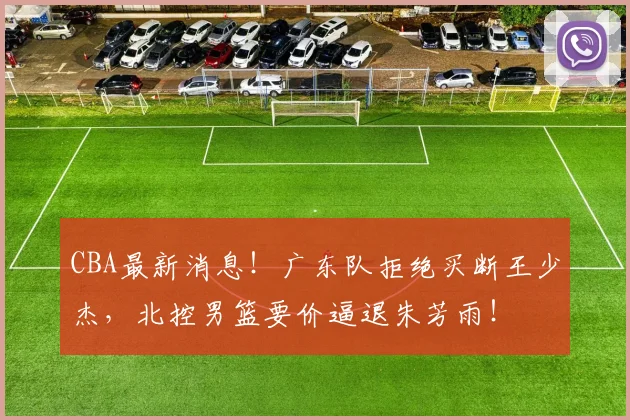 CBA最新消息！广东队拒绝买断王少杰，北控男篮要价逼退朱芳雨！