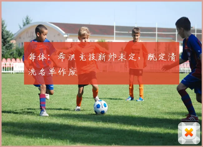 每体：希洪竞技新帅未定，既定清洗名单作废
