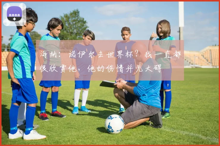 海纳：诺伊尔去世界杯？我一直都很欣赏他，他的伤情并无大碍