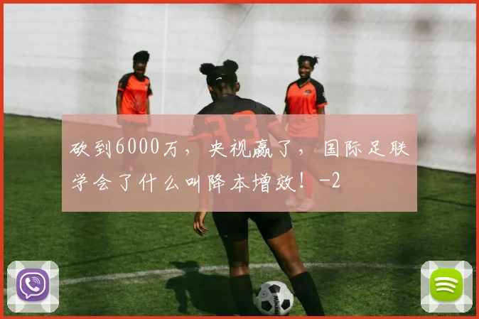 砍到6000万，央视赢了，国际足联学会了什么叫降本增效！