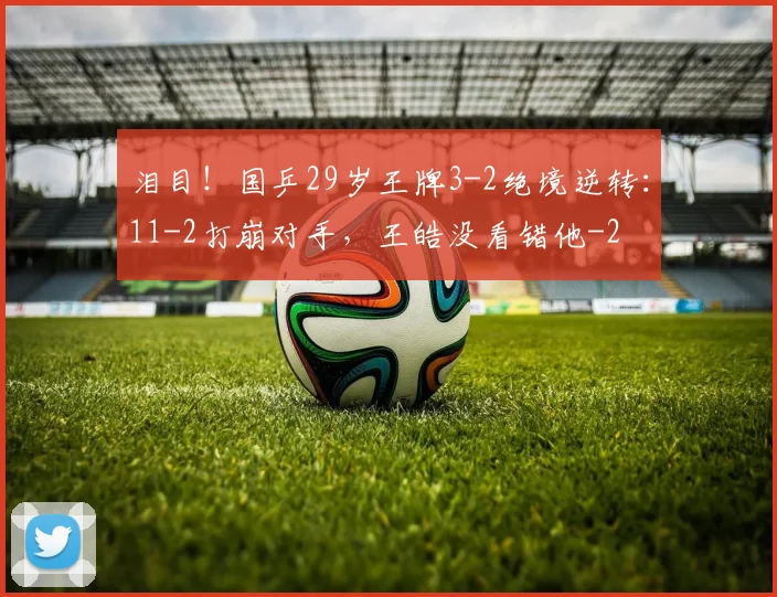 泪目！国乒29岁王牌3-2绝境逆转：11-2打崩对手，王皓没看错他
