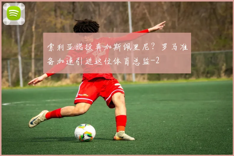 索利亚诺投奔加斯佩里尼？罗马准备加速引进这位体育总监