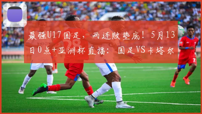 最强U17国足，两连败垫底！5月13日0点+亚洲杯直播：国足VS卡塔尔