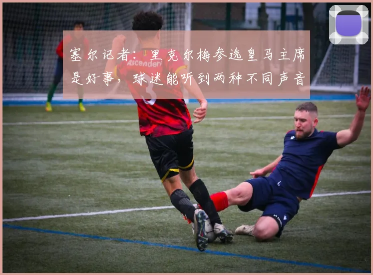 塞尔记者：里克尔梅参选皇马主席是好事，球迷能听到两种不同声音