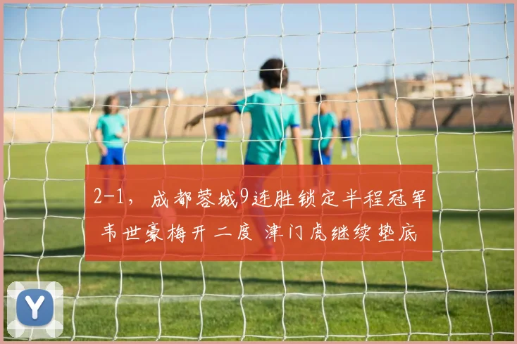 2-1，成都蓉城9连胜锁定半程冠军 韦世豪梅开二度 津门虎继续垫底