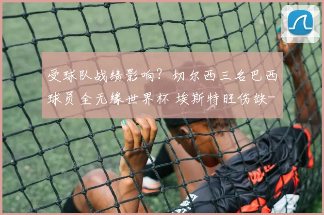 受球队战绩影响？切尔西三名巴西球员全无缘世界杯 埃斯特旺伤缺