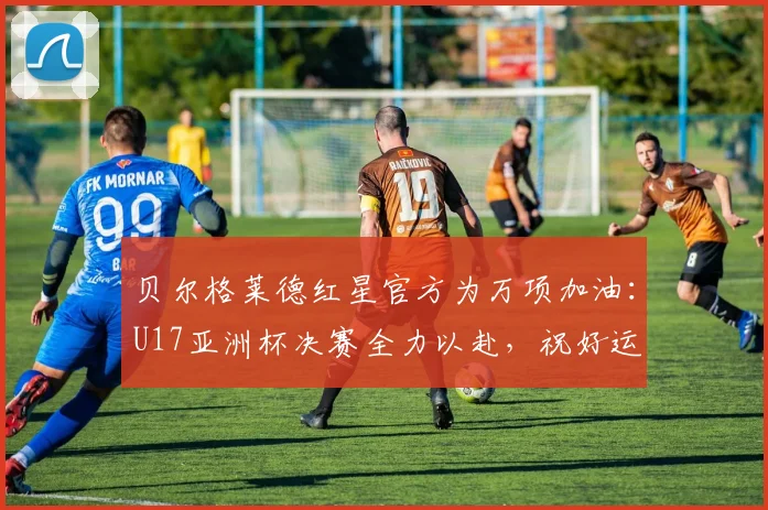 贝尔格莱德红星官方为万项加油：U17亚洲杯决赛全力以赴，祝好运