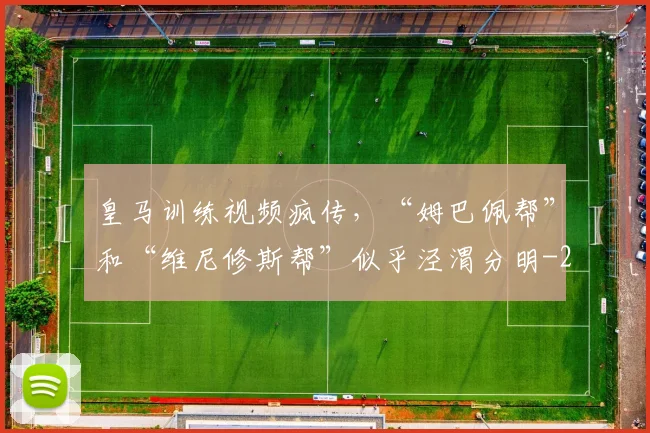 皇马训练视频疯传，“姆巴佩帮”和“维尼修斯帮”似乎泾渭分明