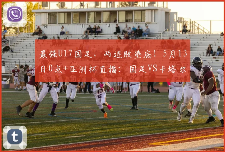 最强U17国足，两连败垫底！5月13日0点+亚洲杯直播：国足VS卡塔尔