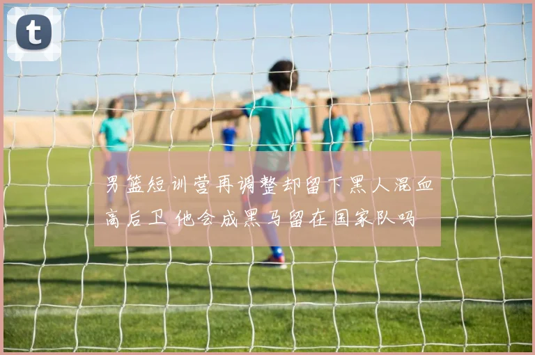 男篮短训营再调整却留下黑人混血高后卫 他会成黑马留在国家队吗