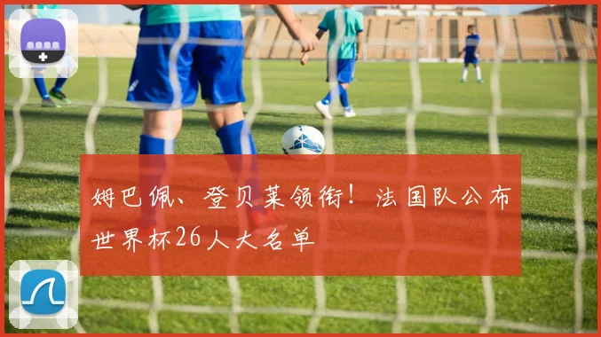 姆巴佩、登贝莱领衔！法国队公布世界杯26人大名单