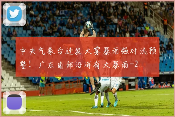 中央气象台连发大雾暴雨强对流预警！广东南部沿海有大暴雨