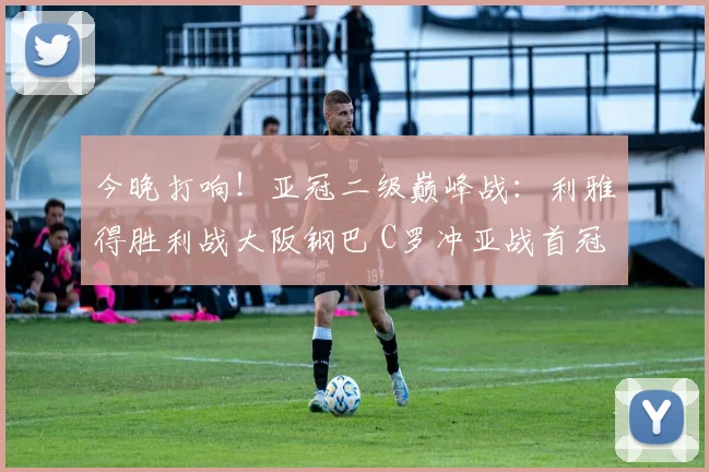 今晚打响！亚冠二级巅峰战：利雅得胜利战大阪钢巴 C罗冲亚战首冠_1