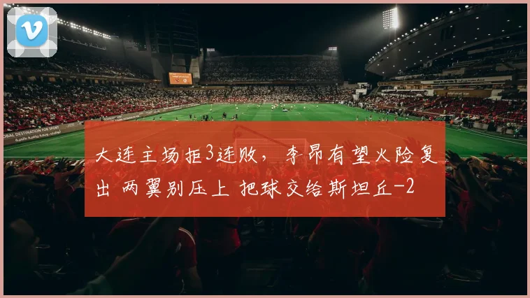 大连主场拒3连败，李昂有望火险复出 两翼别压上 把球交给斯坦丘
