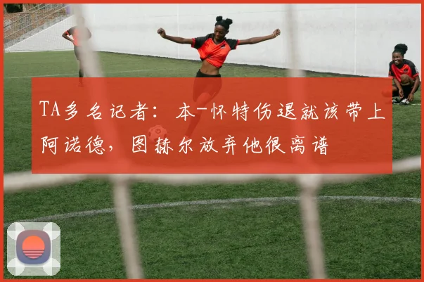 TA多名记者：本-怀特伤退就该带上阿诺德，图赫尔放弃他很离谱