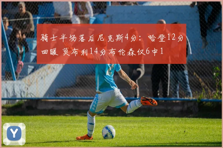 骑士半场落后尼克斯4分：哈登12分回暖 莫布利14分布伦森仅6中1