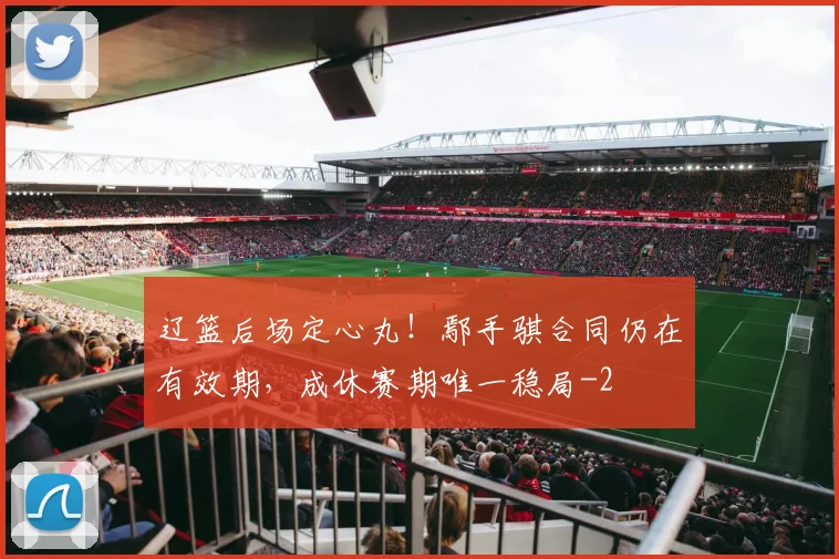 辽篮后场定心丸！鄢手骐合同仍在有效期，成休赛期唯一稳局