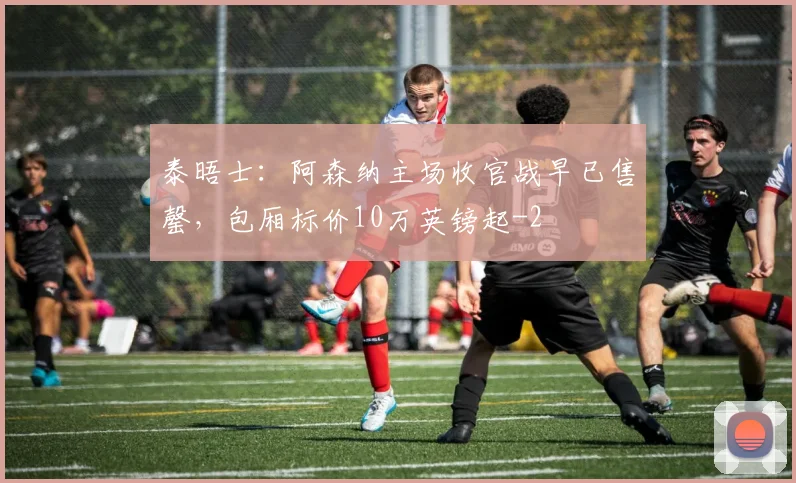 泰晤士：阿森纳主场收官战早已售罄，包厢标价10万英镑起