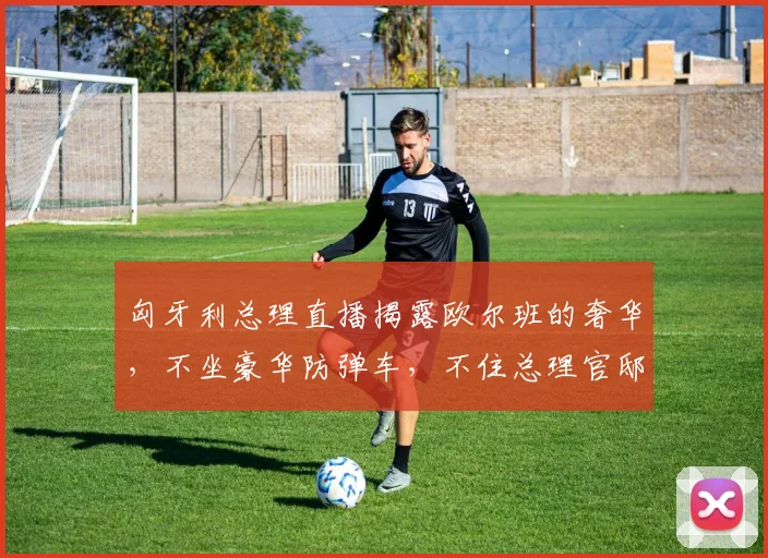 匈牙利总理直播揭露欧尔班的奢华，不坐豪华防弹车，不住总理官邸