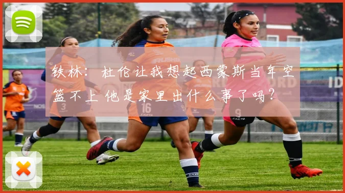 铁林：杜伦让我想起西蒙斯当年空篮不上 他是家里出什么事了吗？