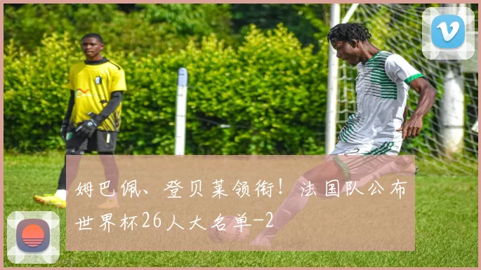姆巴佩、登贝莱领衔！法国队公布世界杯26人大名单
