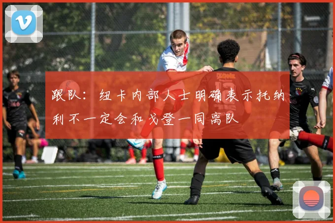 跟队：纽卡内部人士明确表示托纳利不一定会和戈登一同离队