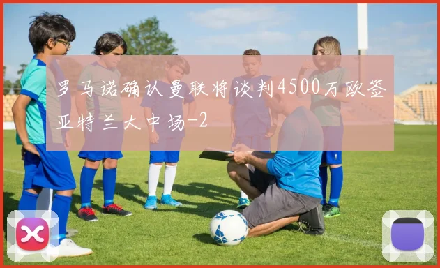 罗马诺确认曼联将谈判4500万欧签亚特兰大中场
