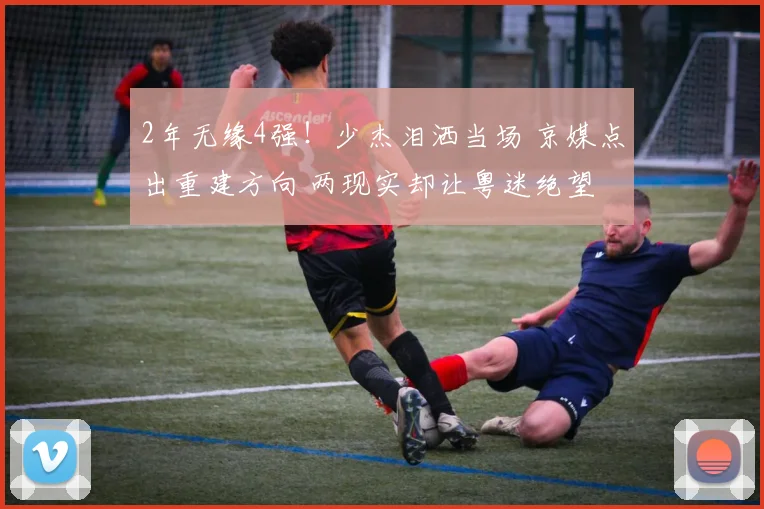 2年无缘4强！少杰泪洒当场 京媒点出重建方向 两现实却让粤迷绝望