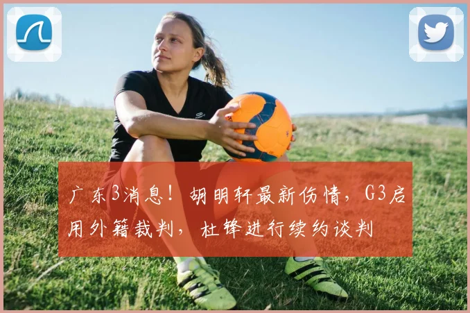 广东3消息！胡明轩最新伤情，G3启用外籍裁判，杜锋进行续约谈判