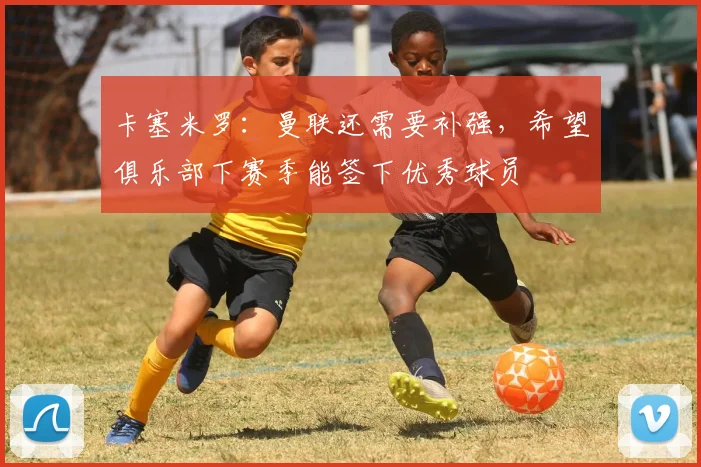 卡塞米罗：曼联还需要补强，希望俱乐部下赛季能签下优秀球员
