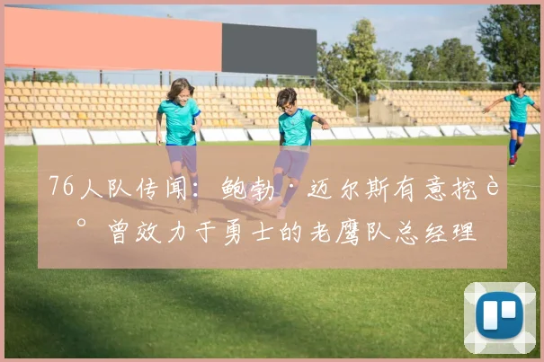 76人队传闻：鲍勃·迈尔斯有意挖走曾效力于勇士的老鹰队总经理