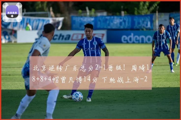北京逆转广东总分2-1晋级！周琦18+8+4帽曾凡博14分 下轮战上海