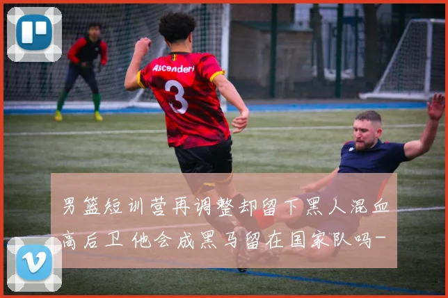 男篮短训营再调整却留下黑人混血高后卫 他会成黑马留在国家队吗