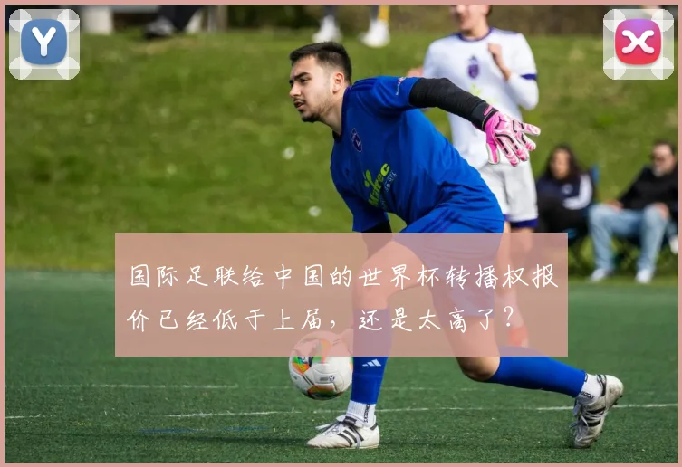 国际足联给中国的世界杯转播权报价已经低于上届，还是太高了？