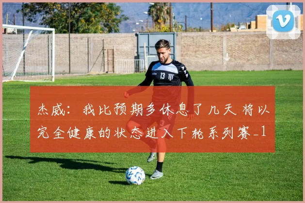 杰威：我比预期多休息了几天 将以完全健康的状态进入下轮系列赛_1