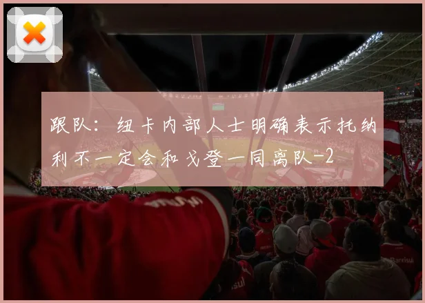 跟队：纽卡内部人士明确表示托纳利不一定会和戈登一同离队