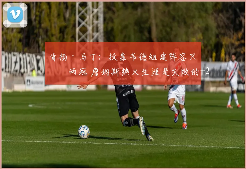 肯扬·马丁：投靠韦德组建阵容只拿两冠 詹姆斯热火生涯是失败的